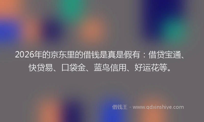 2026年的京东里的借钱是真是假有：借贷宝通、快贷易、口袋金、蓝鸟信用、好运花等。
