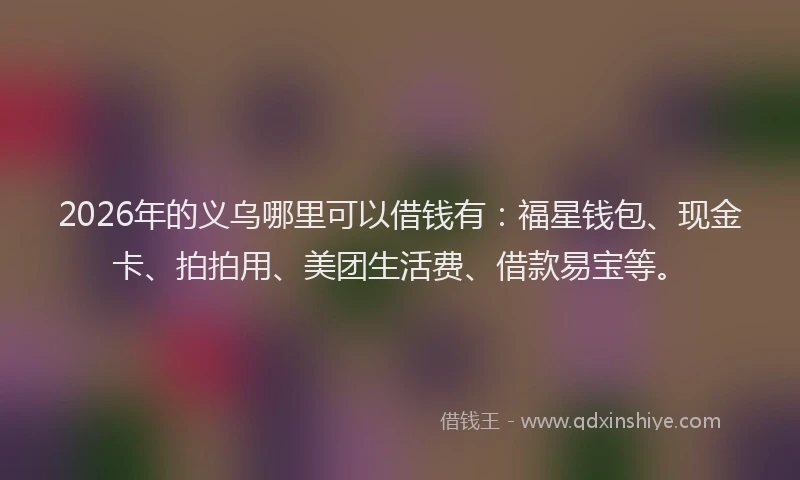 2026年的义乌哪里可以借钱有：福星钱包、现金卡、拍拍用、美团生活费、借款易宝等。