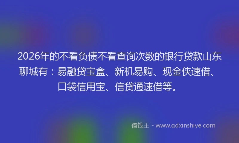 2026年的不看负债不看查询次数的银行贷款山东聊城有：易融贷宝盒、新机易购、现金侠速借、口袋信用宝、信贷通速借等。