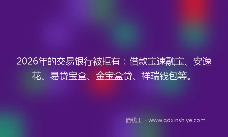 2026年的交易银行被拒有:借款宝速融宝、安逸花、易贷宝盒、金宝盒贷、祥瑞钱包等。