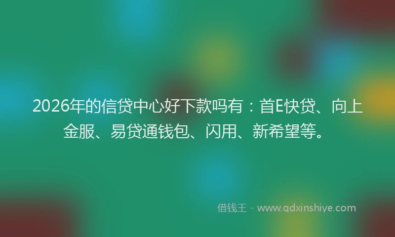 2026年的信贷中心好下款吗有：首E快贷、向上金服、易贷通钱包、闪用、新希望等。