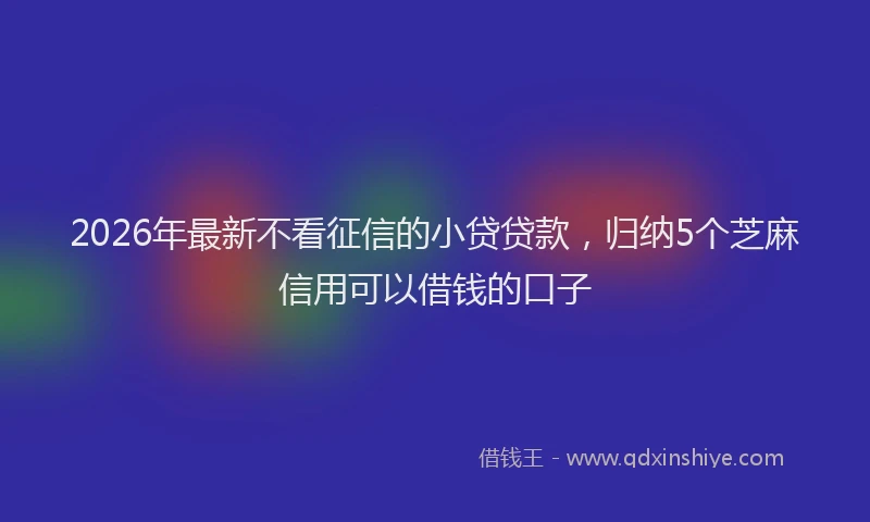 2026年最新不看征信的小贷贷款，归纳5个芝麻信用可以借钱的口子