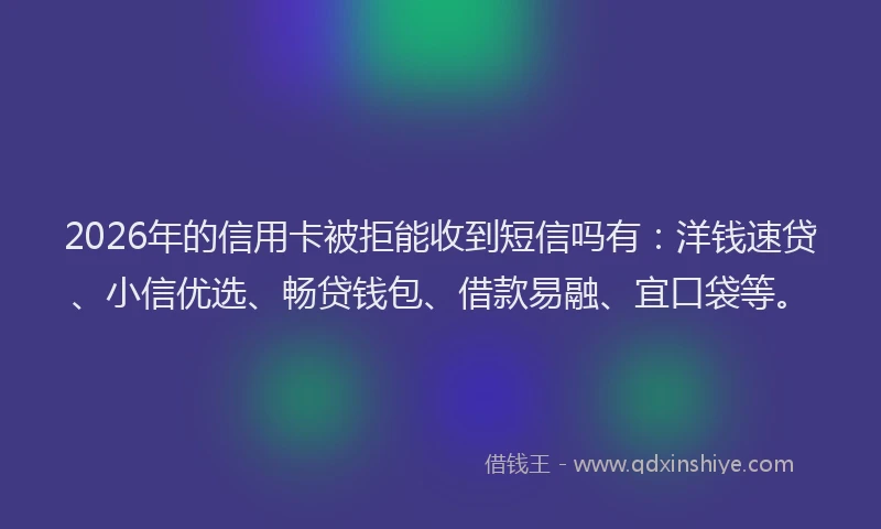 2026年的信用卡被拒能收到短信吗有：洋钱速贷、小信优选、畅贷钱包、借款易融、宜口袋等。