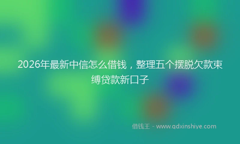 2026年最新中信怎么借钱，整理五个摆脱欠款束缚贷款新口子
