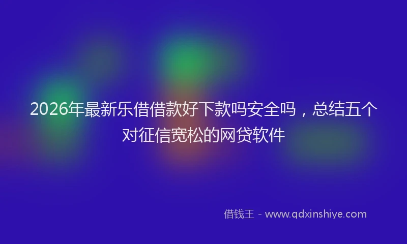 2026年最新乐借借款好下款吗安全吗,总结五个对征信宽松的网贷软件