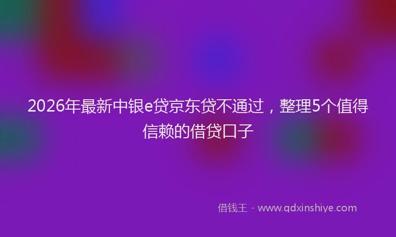 2026年最新中银e贷京东贷不通过，整理5个值得信赖的借贷口子