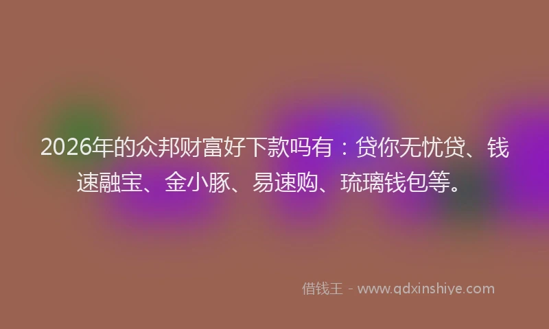 2026年的众邦财富好下款吗有：贷你无忧贷、钱速融宝、金小豚、易速购、琉璃钱包等。