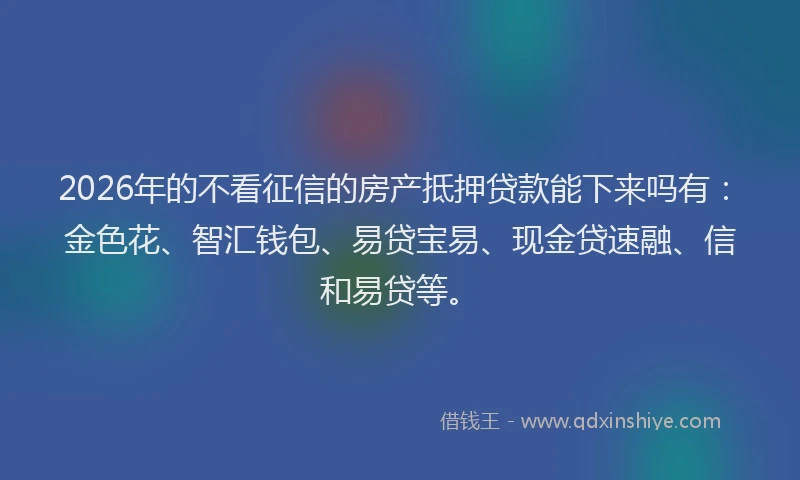 2026年的不看征信的房产抵押贷款能下来吗有：金色花、智汇钱包、易贷宝易、现金贷速融、信和易贷等。