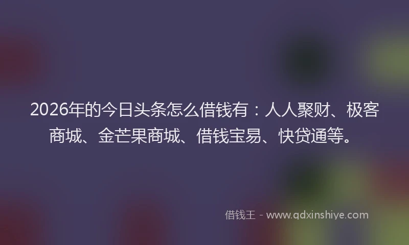 2026年的今日头条怎么借钱有：人人聚财、极客商城、金芒果商城、借钱宝易、快贷通等。