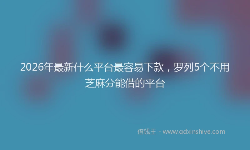 2026年最新什么平台最容易下款，罗列5个不用芝麻分能借的平台