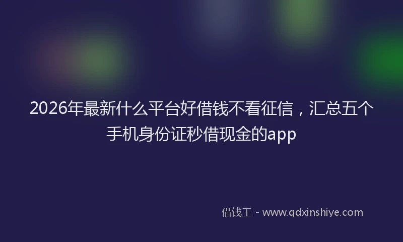 2026年最新什么平台好借钱不看征信，汇总五个手机身份证秒借现金的app