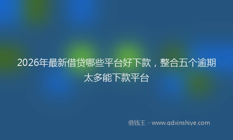 2026年最新借贷哪些平台好下款,整合五个逾期太多能下款平台