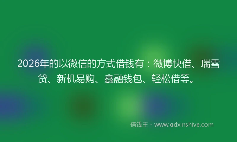 2026年的以微信的方式借钱有：微博快借、瑞雪贷、新机易购、鑫融钱包、轻松借等。