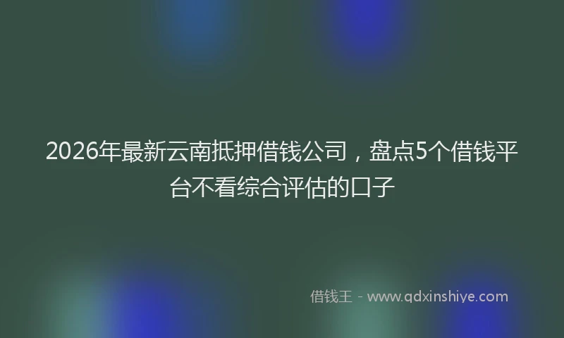2026年最新云南抵押借钱公司,盘点5个借钱平台不看综合评估的口子