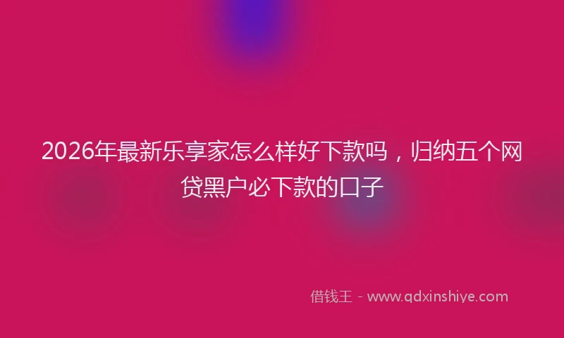 2026年最新乐享家怎么样好下款吗，归纳五个网贷黑户必下款的口子