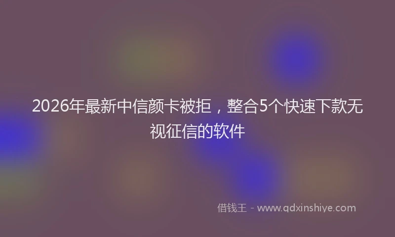 2026年最新中信颜卡被拒，整合5个快速下款无视征信的软件