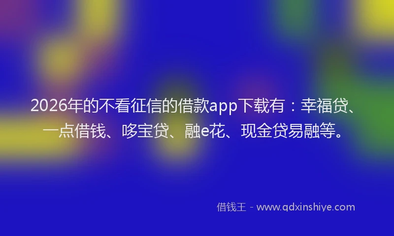 2026年的不看征信的借款app下载有：幸福贷、一点借钱、哆宝贷、融e花、现金贷易融等。