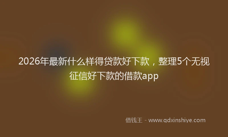 2026年最新什么样得贷款好下款，整理5个无视征信好下款的借款app