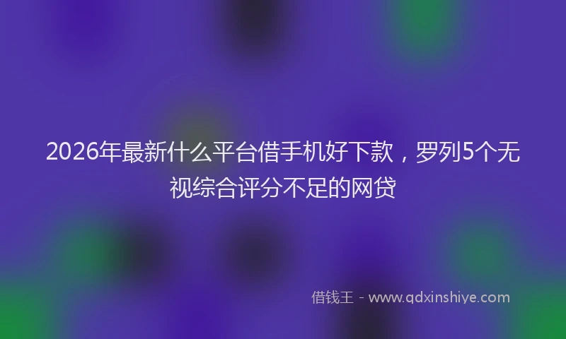 2026年最新什么平台借手机好下款，罗列5个无视综合评分不足的网贷