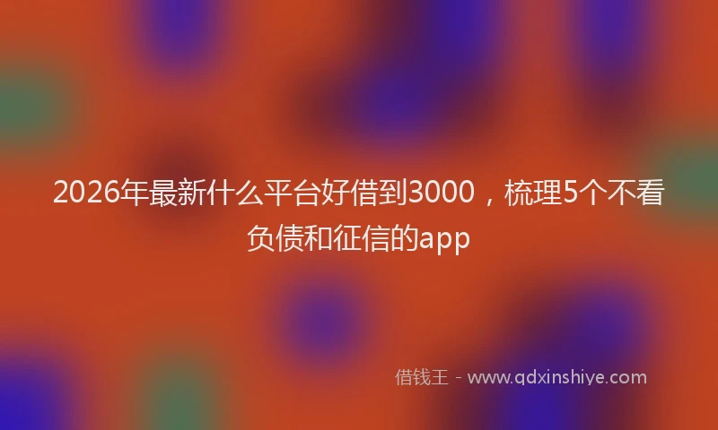 2026年最新什么平台好借到3000，梳理5个不看负债和征信的app