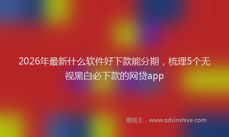 2026年最新什么软件好下款能分期,梳理5个无视黑白必下款的网贷app