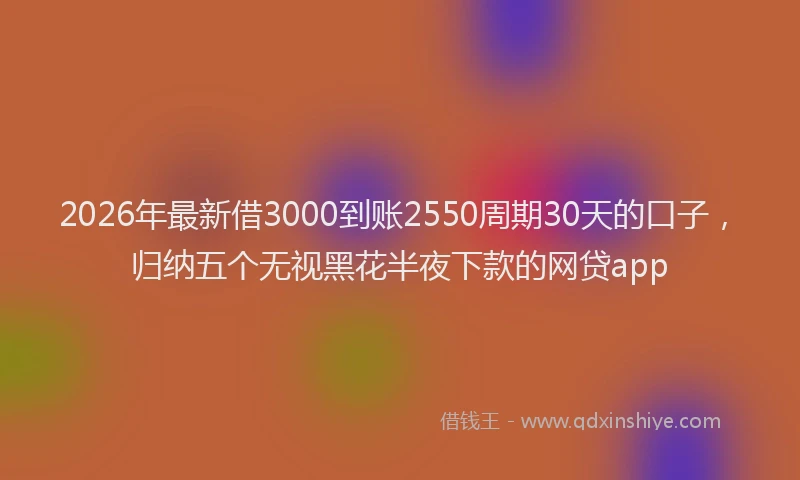 2026年最新借3000到账2550周期30天的口子,归纳五个无视黑花半夜下款的网贷app