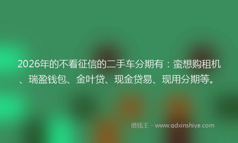 2026年的不看征信的二手车分期有：蛮想购租机、瑞盈钱包、金叶贷、现金贷易、现用分期等。