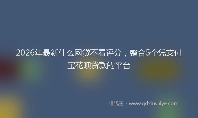 2026年最新什么网贷不看评分，整合5个凭支付宝花呗贷款的平台