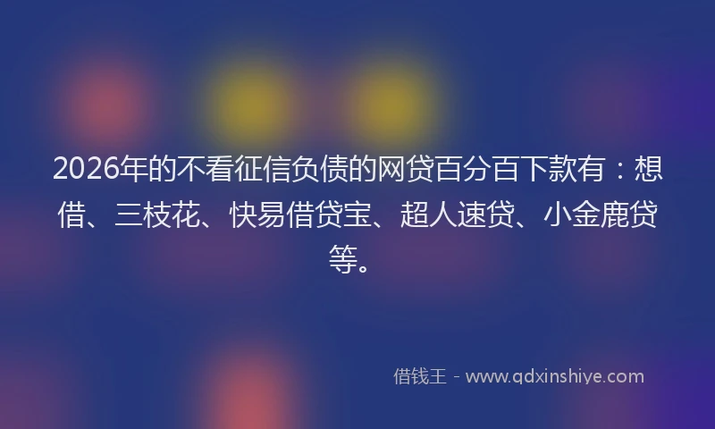 2026年的不看征信负债的网贷百分百下款有：想借、三枝花、快易借贷宝、超人速贷、小金鹿贷等。
