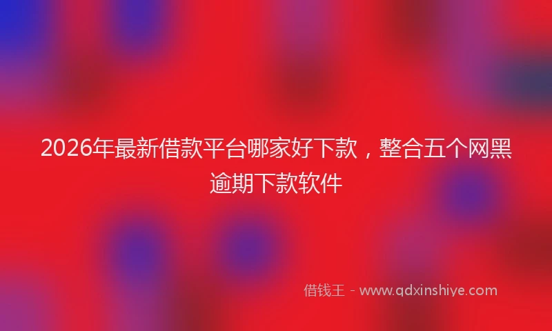 2026年最新借款平台哪家好下款，整合五个网黑逾期下款软件