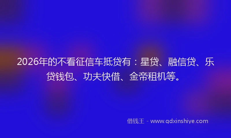 2026年的不看征信车抵贷有:星贷、融信贷、乐贷钱包、功夫快借、金帝租机等。