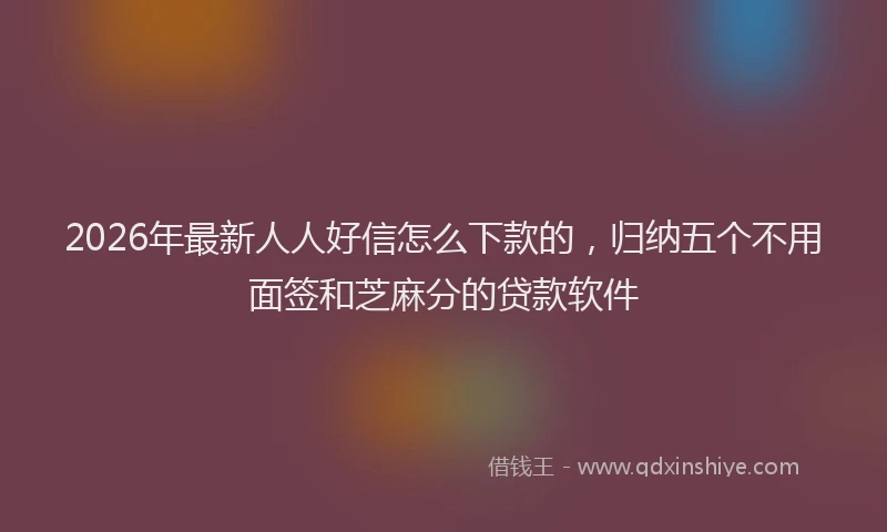 2026年最新人人好信怎么下款的，归纳五个不用面签和芝麻分的贷款软件