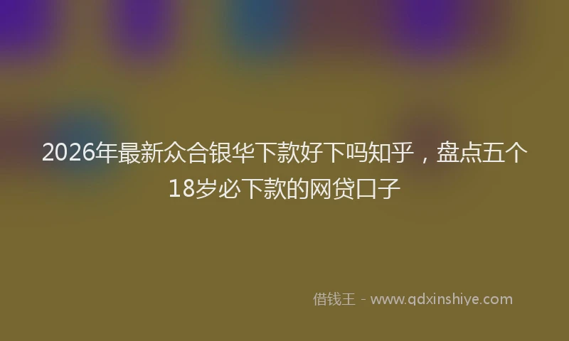 2026年最新众合银华下款好下吗知乎，盘点五个18岁必下款的网贷口子