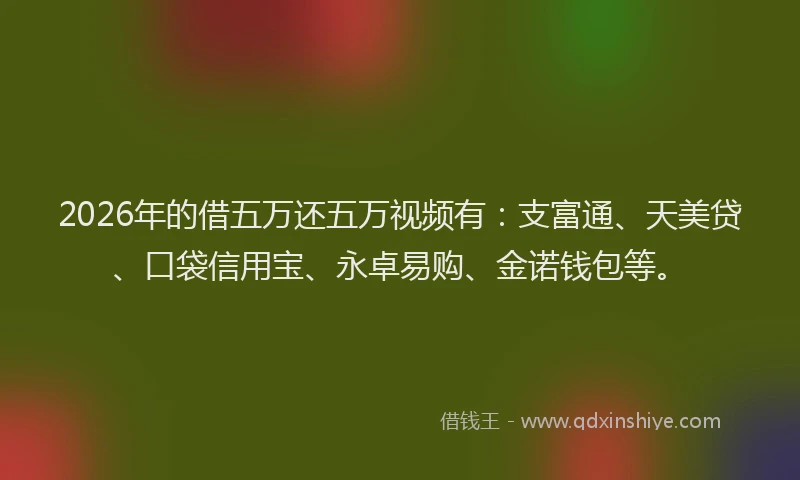 2026年的借五万还五万视频有：支富通、天美贷、口袋信用宝、永卓易购、金诺钱包等。