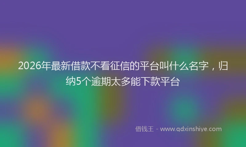 2026年最新借款不看征信的平台叫什么名字，归纳5个逾期太多能下款平台
