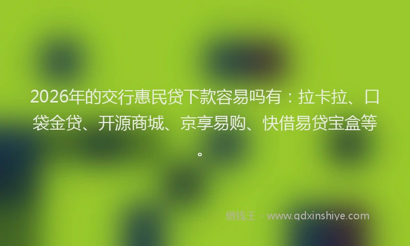 2026年的交行惠民贷下款容易吗有：拉卡拉、口袋金贷、开源商城、京享易购、快借易贷宝盒等。