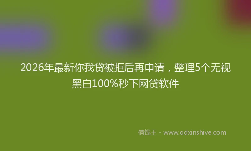 2026年最新你我贷被拒后再申请,整理5个无视黑白100%秒下网贷软件