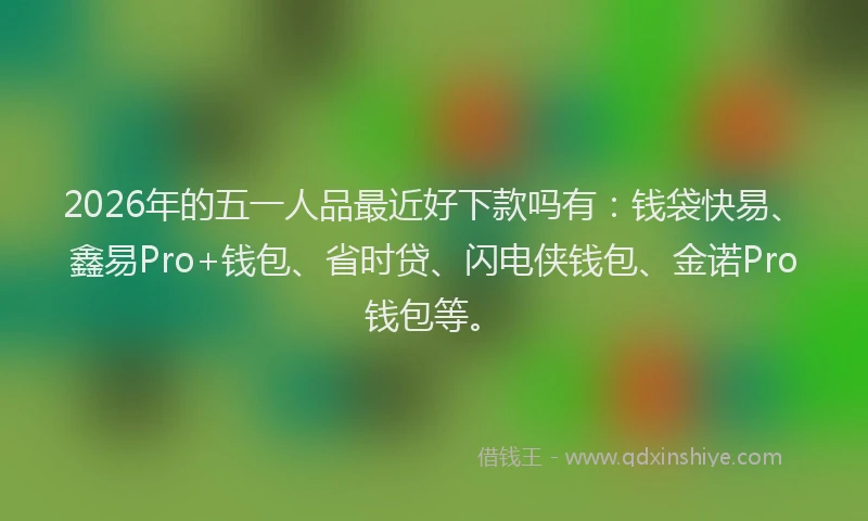 2026年的五一人品最近好下款吗有：钱袋快易、鑫易Pro+钱包、省时贷、闪电侠钱包、金诺Pro钱包等。