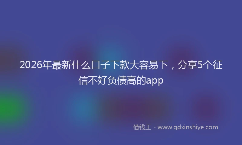 2026年最新什么口子下款大容易下，分享5个征信不好负债高的app