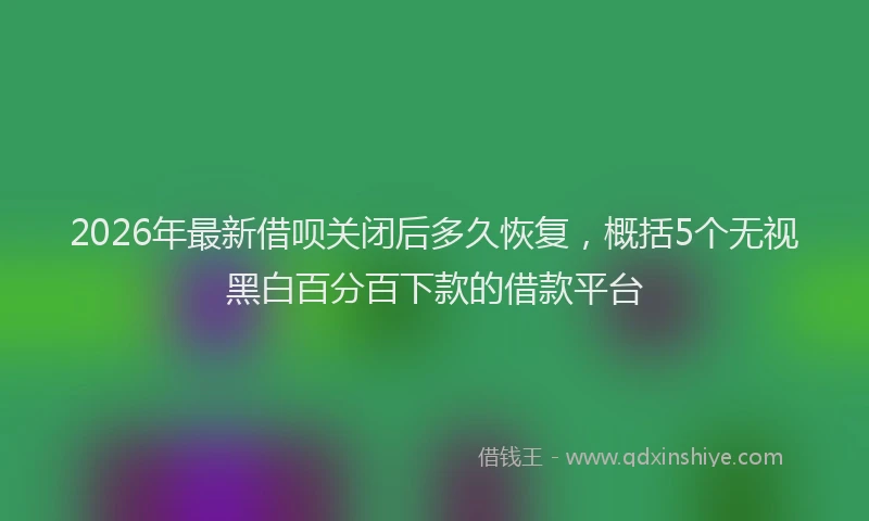 2026年最新借呗关闭后多久恢复，概括5个无视黑白百分百下款的借款平台