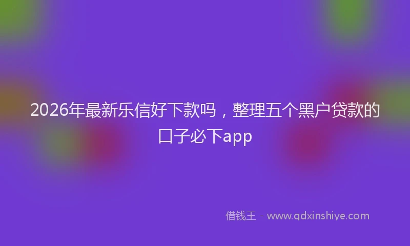2026年最新乐信好下款吗，整理五个黑户贷款的口子必下app