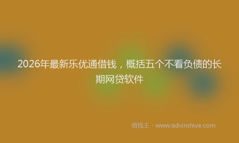 2026年最新乐优通借钱，概括五个不看负债的长期网贷软件