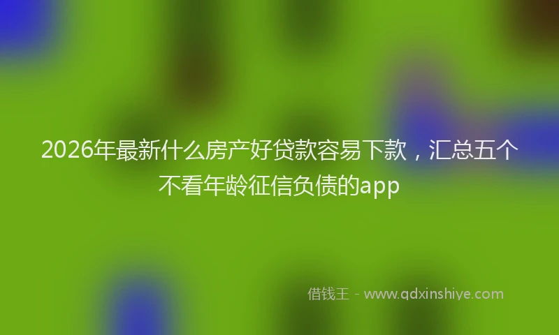 2026年最新什么房产好贷款容易下款,汇总五个不看年龄征信负债的app