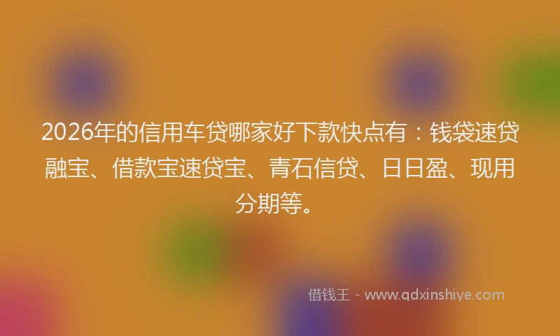 2026年的信用车贷哪家好下款快点有：钱袋速贷融宝、借款宝速贷宝、青石信贷、日日盈、现用分期等。
