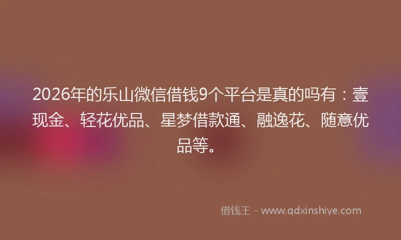 2026年的乐山微信借钱9个平台是真的吗有：壹现金、轻花优品、星梦借款通、融逸花、随意优品等。