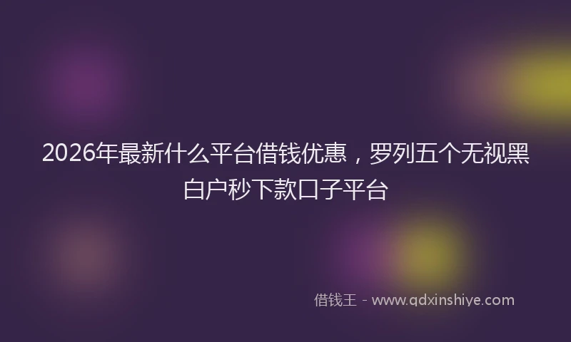 2026年最新什么平台借钱优惠,罗列五个无视黑白户秒下款口子平台