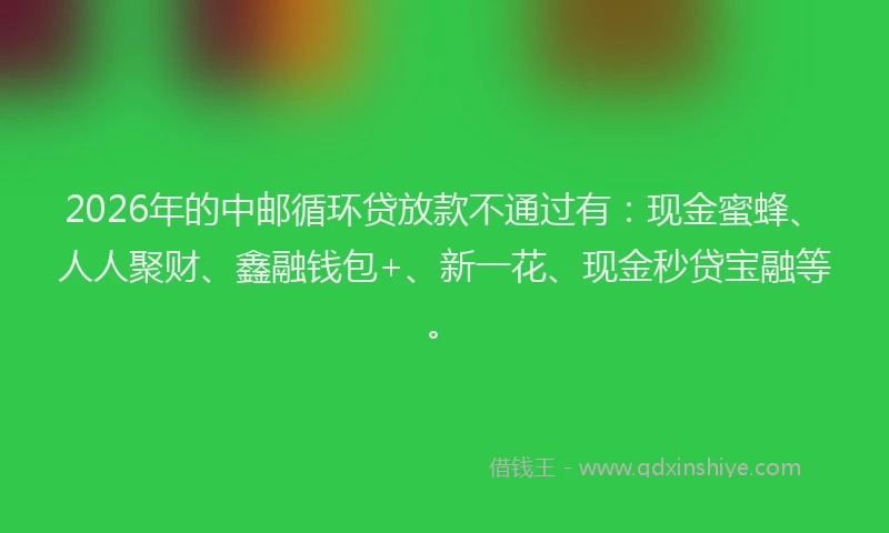 2026年的中邮循环贷放款不通过有：现金蜜蜂、人人聚财、鑫融钱包+、新一花、现金秒贷宝融等。