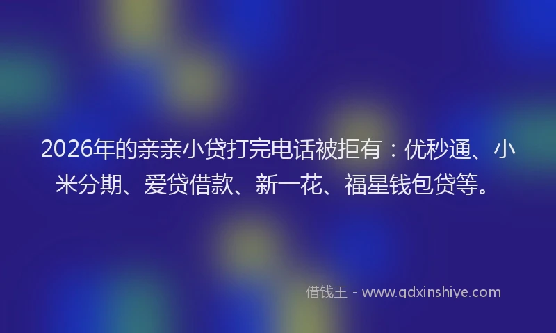 2026年的亲亲小贷打完电话被拒有：优秒通、小米分期、爱贷借款、新一花、福星钱包贷等。