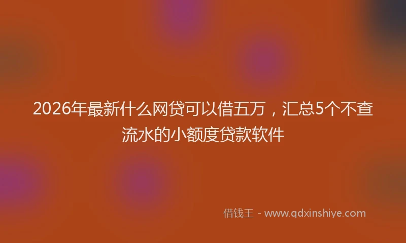 2026年最新什么网贷可以借五万，汇总5个不查流水的小额度贷款软件