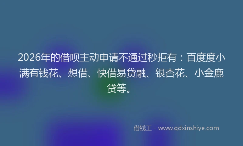 2026年的借呗主动申请不通过秒拒有：百度度小满有钱花、想借、快借易贷融、银杏花、小金鹿贷等。